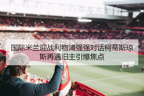 国际米兰迎战利物浦强强对话柯蒂斯琼斯再遇旧主引爆焦点